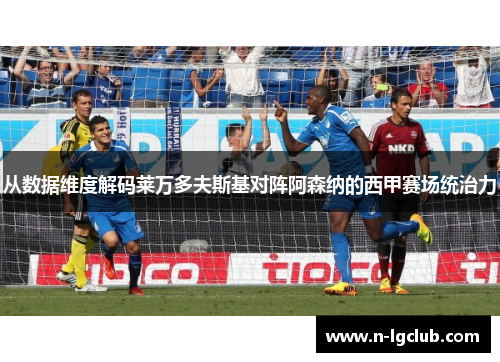 从数据维度解码莱万多夫斯基对阵阿森纳的西甲赛场统治力