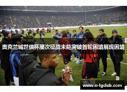 奥克兰城世俱杯屡次征战未能突破首轮困境展现困境