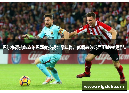 巴尔韦德执教毕尔巴鄂竞技战绩常年稳定低调高效成西甲被忽视强队