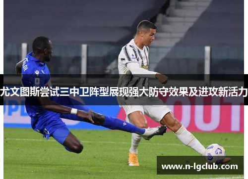 尤文图斯尝试三中卫阵型展现强大防守效果及进攻新活力 尤文图斯尝试三中卫阵型展现强大防守效果及进攻新活力