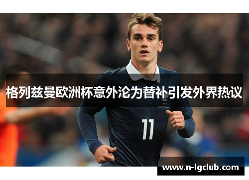 格列兹曼欧洲杯意外沦为替补引发外界热议