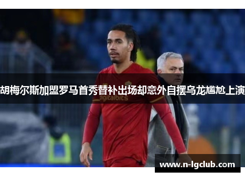 胡梅尔斯加盟罗马首秀替补出场却意外自摆乌龙尴尬上演 胡梅尔斯加盟罗马首秀替补出场却意外自摆乌龙尴尬上演