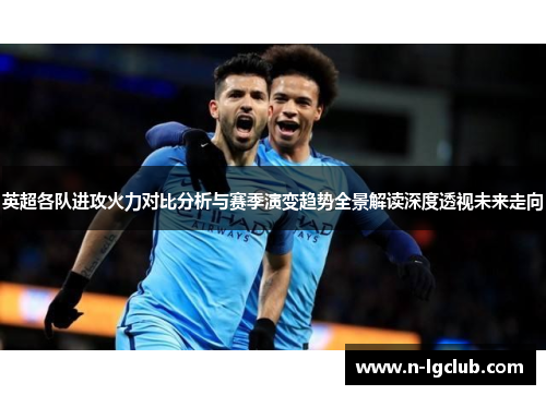 英超各队进攻火力对比分析与赛季演变趋势全景解读深度透视未来走向