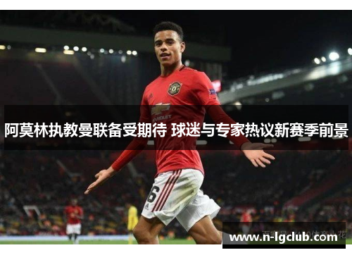 阿莫林执教曼联备受期待 球迷与专家热议新赛季前景