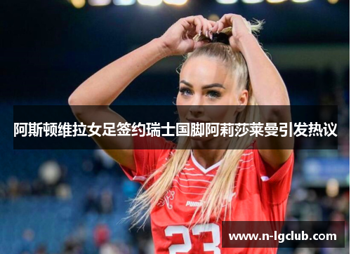 阿斯顿维拉女足签约瑞士国脚阿莉莎莱曼引发热议