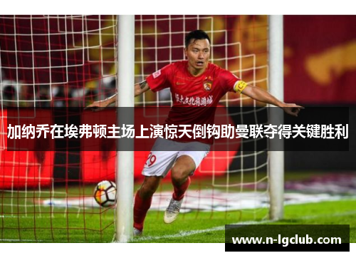 加纳乔在埃弗顿主场上演惊天倒钩助曼联夺得关键胜利