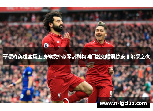 亨德森英超客场上演神级扑救零封利物浦门线如墙震惊安菲尔德之夜