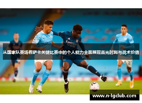 从国家队赛场看萨卡关键比赛中的个人能力全面展现高光时刻与战术价值