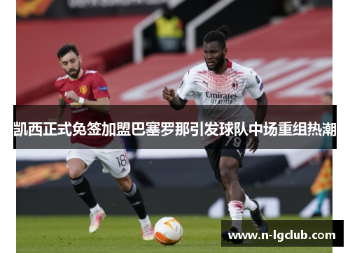 凯西正式免签加盟巴塞罗那引发球队中场重组热潮