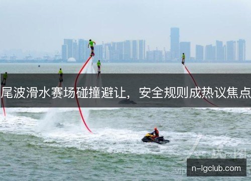 尾波滑水赛场碰撞避让,安全规则成热议焦点 尾波滑水赛场碰撞避让,安全规则成热议焦点