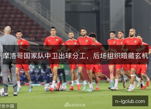 摩洛哥国家队中卫出球分工，后场组织暗藏玄机