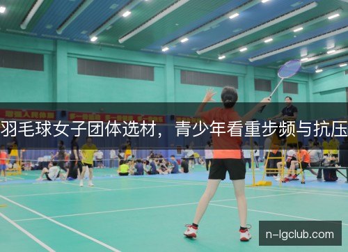 羽毛球女子团体选材，青少年看重步频与抗压