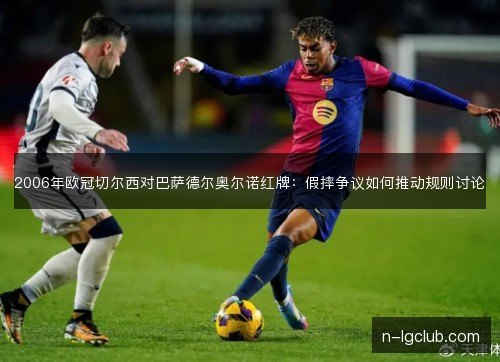 2006年欧冠切尔西对巴萨德尔奥尔诺红牌:假摔争议如何推动规则讨论 2006年欧冠切尔西对巴萨德尔奥尔诺红牌:假摔争议如何推动规则讨论